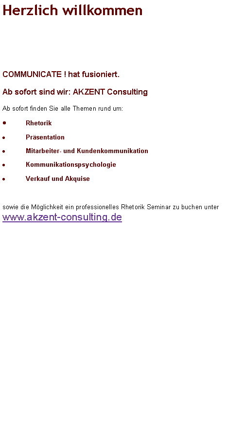 Textfeld: Herzlich willkommen 



...bei COMMUNICATE !

Wir sind Ihr Ansprechpartner f�r Training, Beratung und Coaching u.a. im Bereich:
RhetorikPr�sentation Mitarbeiter- und KundenkommunikationKommunikationspsychologieBewerbungstraining & Assessment-Center-TrainingVerkauf und Akquise

Sie k�nnen nicht nicht kommunizieren! (P. Watzlawick)				
Denn auch Ihr Schweigen vermag manchmal mehr zu sagen als 1000 Worte.	Gezielte kommunikative Handlungsf�higkeit ist l�ngst zum wirtschaftlichen wie privaten Erfolgsfaktor Nummer 1 geworden!																		

Schauen Sie sich gerne in Ruhe auf unseren Seiten um oder kontaktieren Sie uns direkt �ber unser Kontaktformular!
Wir freuen uns auf Sie! 

Mit COMMUNICATE ! sind Sie bestens beraten.